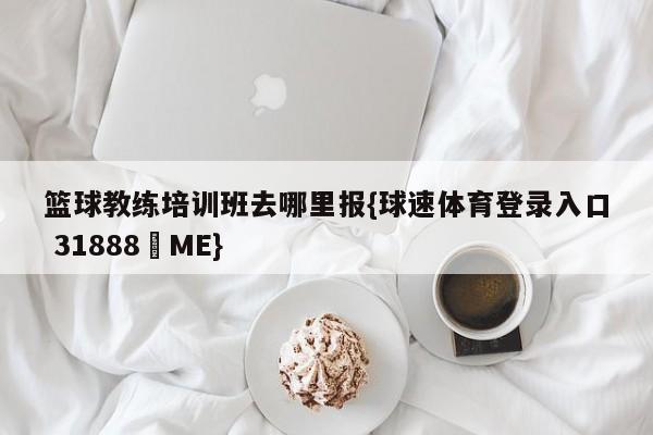 篮球教练培训班去哪里报{球速体育登录入口 31888▪ME}