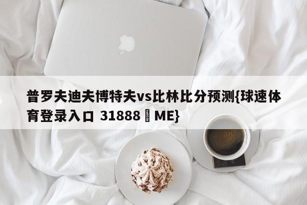 普罗夫迪夫博特夫vs比林比分预测{球速体育登录入口 31888▪ME}