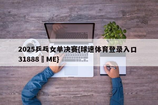 2025乒乓女单决赛{球速体育登录入口 31888▪ME}