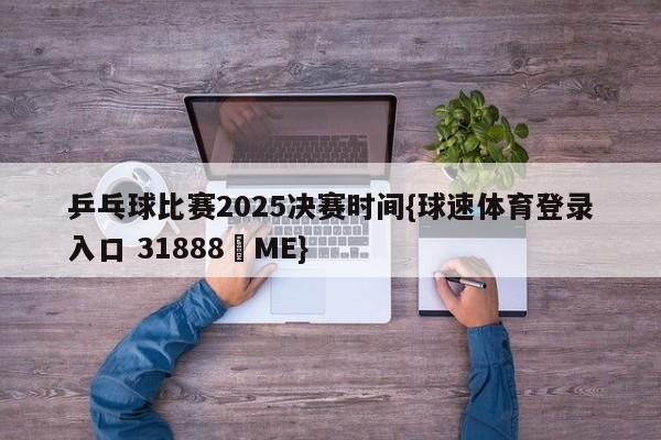 乒乓球比赛2025决赛时间{球速体育登录入口 31888▪ME}