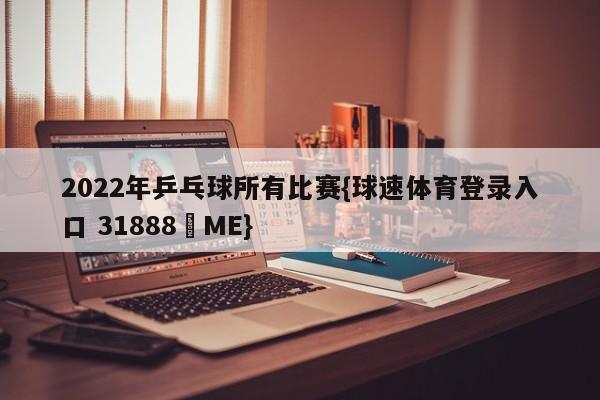 2022年乒乓球所有比赛{球速体育登录入口 31888▪ME}