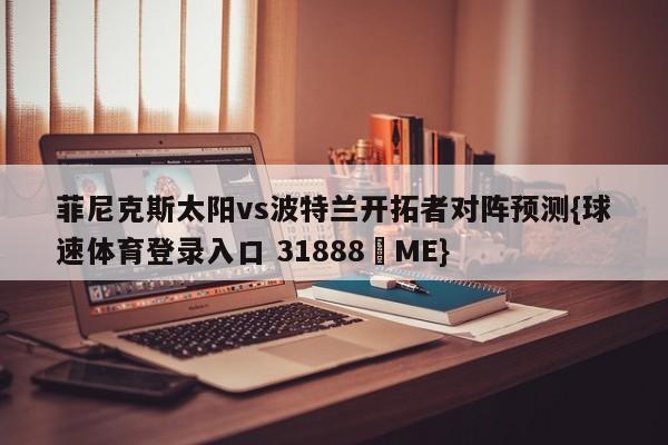 菲尼克斯太阳vs波特兰开拓者对阵预测{球速体育登录入口 31888▪ME}