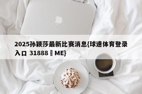 2025孙颖莎最新比赛消息{球速体育登录入口 31888▪ME}