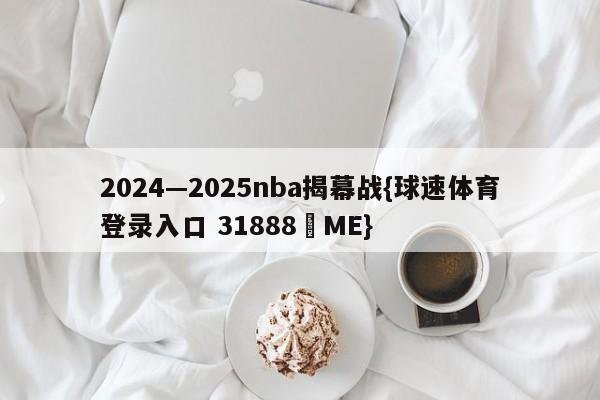 2024—2025nba揭幕战{球速体育登录入口 31888▪ME}