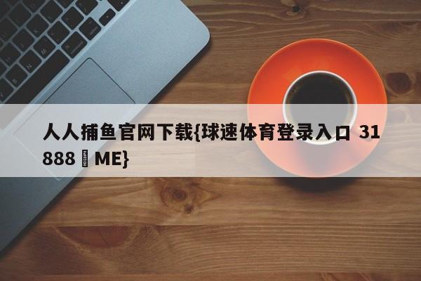 人人捕鱼官网下载{球速体育登录入口 31888▪ME}