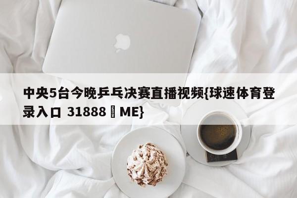 中央5台今晚乒乓决赛直播视频{球速体育登录入口 31888▪ME}