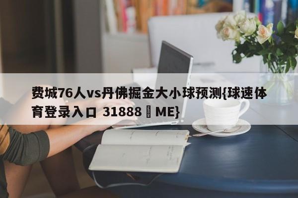 费城76人vs丹佛掘金大小球预测{球速体育登录入口 31888▪ME}