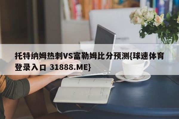 托特纳姆热刺VS富勒姆比分预测{球速体育登录入口 31888.ME}