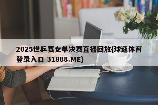 2025世乒赛女单决赛直播回放{球速体育登录入口 31888.ME}