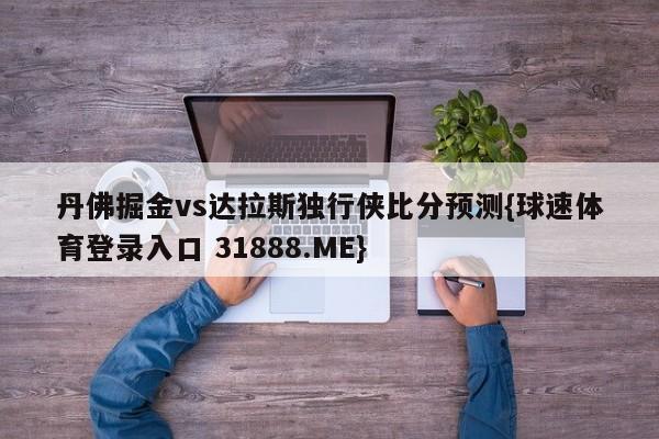 丹佛掘金vs达拉斯独行侠比分预测{球速体育登录入口 31888.ME}