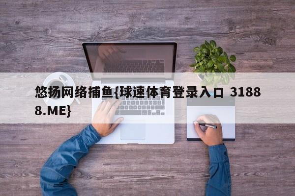 悠扬网络捕鱼{球速体育登录入口 31888.ME}