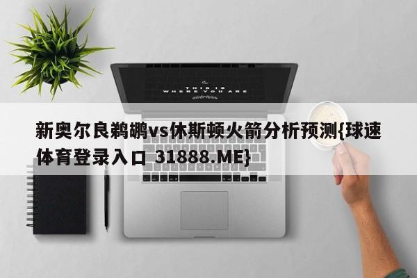 新奥尔良鹈鹕vs休斯顿火箭分析预测{球速体育登录入口 31888.ME}