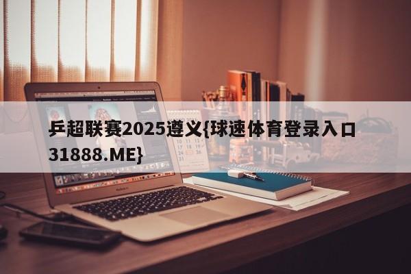 乒超联赛2025遵义{球速体育登录入口 31888.ME}