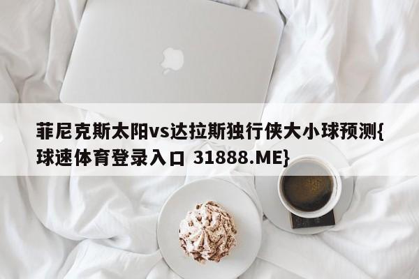 菲尼克斯太阳vs达拉斯独行侠大小球预测{球速体育登录入口 31888.ME}