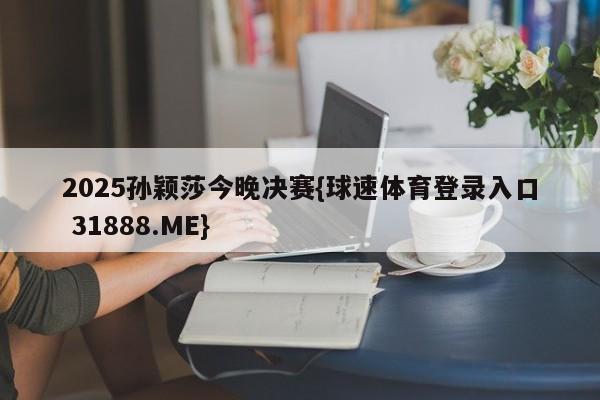 2025孙颖莎今晚决赛{球速体育登录入口 31888.ME}