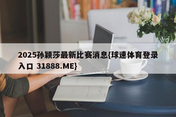 2025孙颖莎最新比赛消息{球速体育登录入口 31888.ME}