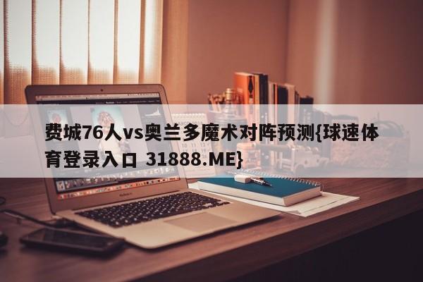 费城76人vs奥兰多魔术对阵预测{球速体育登录入口 31888.ME}