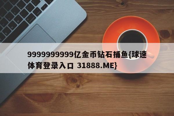 9999999999亿金币钻石捕鱼{球速体育登录入口 31888.ME}