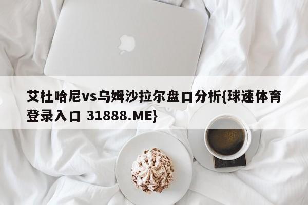 艾杜哈尼vs乌姆沙拉尔盘口分析{球速体育登录入口 31888.ME}