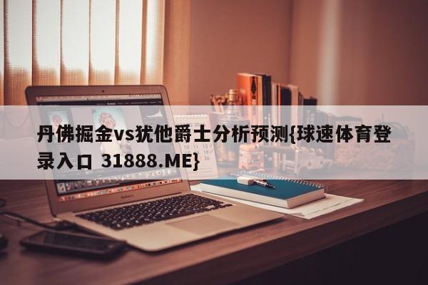 丹佛掘金vs犹他爵士分析预测{球速体育登录入口 31888.ME}