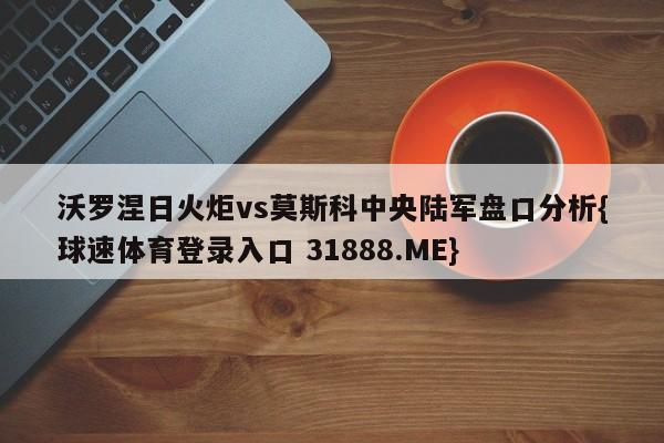 沃罗涅日火炬vs莫斯科中央陆军盘口分析{球速体育登录入口 31888.ME}