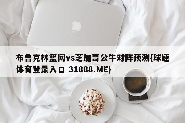 布鲁克林篮网vs芝加哥公牛对阵预测{球速体育登录入口 31888.ME}