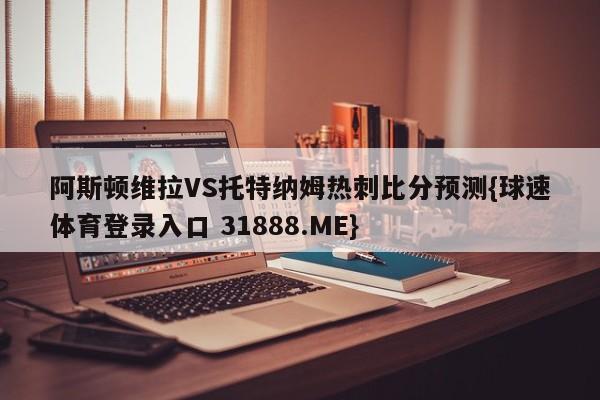 阿斯顿维拉VS托特纳姆热刺比分预测{球速体育登录入口 31888.ME}