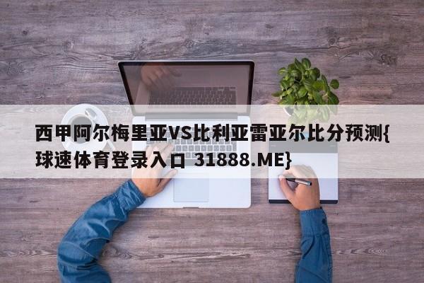 西甲阿尔梅里亚VS比利亚雷亚尔比分预测{球速体育登录入口 31888.ME}