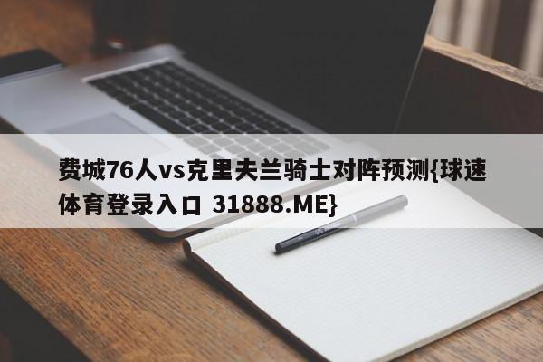 费城76人vs克里夫兰骑士对阵预测{球速体育登录入口 31888.ME}