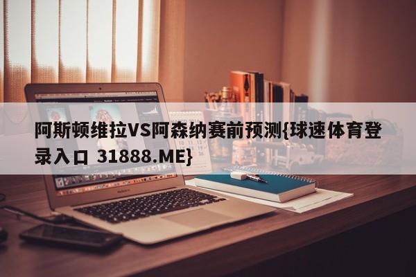 阿斯顿维拉VS阿森纳赛前预测{球速体育登录入口 31888.ME}