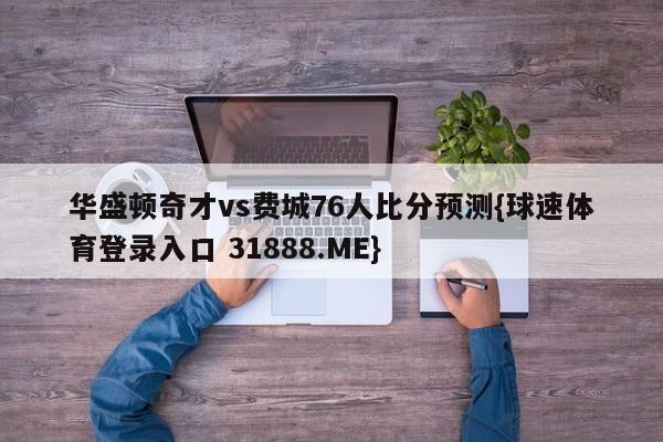 华盛顿奇才vs费城76人比分预测{球速体育登录入口 31888.ME}