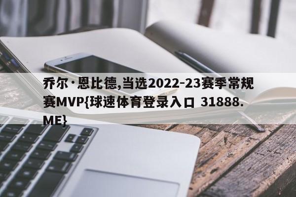 乔尔·恩比德,当选2022-23赛季常规赛MVP{球速体育登录入口 31888.ME}