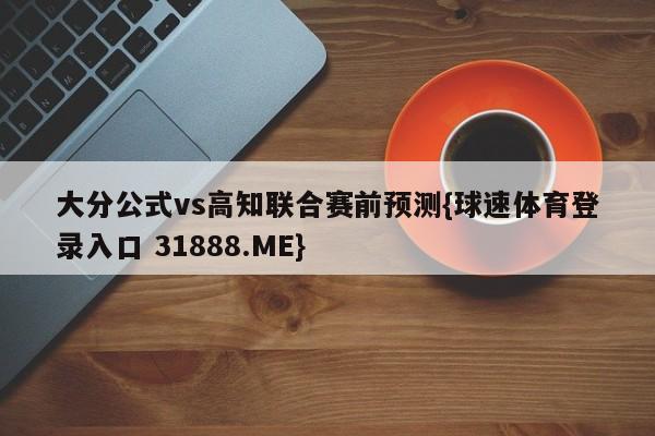 大分公式vs高知联合赛前预测{球速体育登录入口 31888.ME}