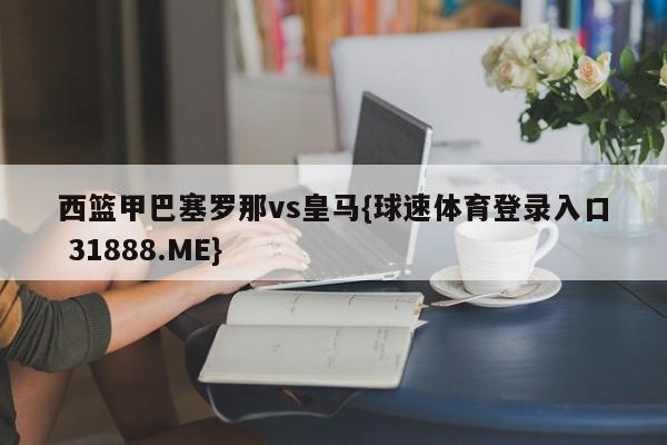 西篮甲巴塞罗那vs皇马{球速体育登录入口 31888.ME}