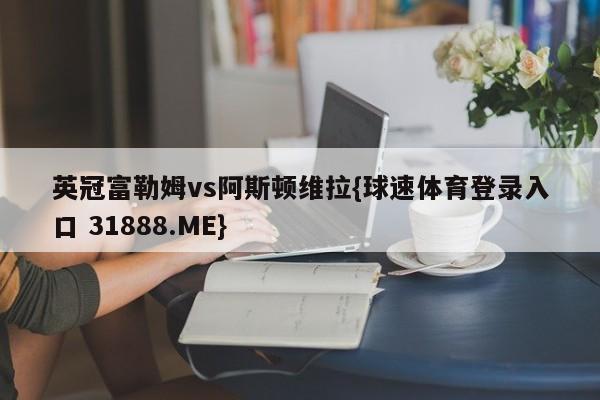 英冠富勒姆vs阿斯顿维拉{球速体育登录入口 31888.ME}