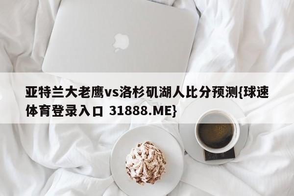 亚特兰大老鹰vs洛杉矶湖人比分预测{球速体育登录入口 31888.ME}