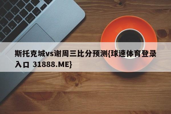 斯托克城vs谢周三比分预测{球速体育登录入口 31888.ME}