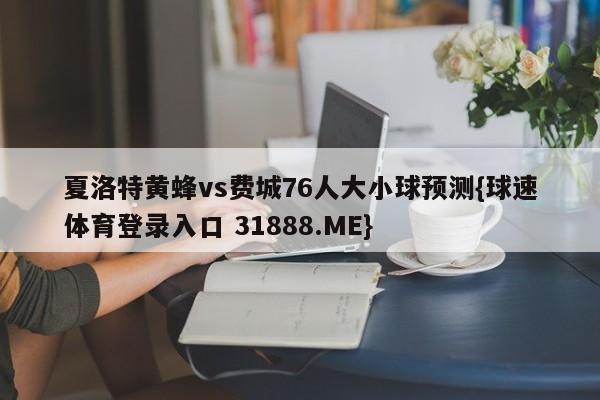 夏洛特黄蜂vs费城76人大小球预测{球速体育登录入口 31888.ME}