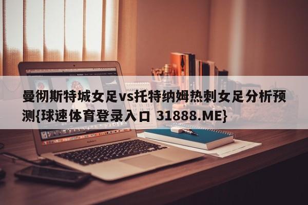 曼彻斯特城女足vs托特纳姆热刺女足分析预测{球速体育登录入口 31888.ME}