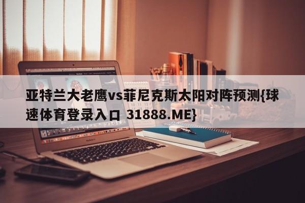 亚特兰大老鹰vs菲尼克斯太阳对阵预测{球速体育登录入口 31888.ME}