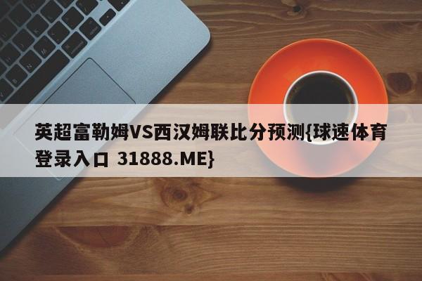 英超富勒姆VS西汉姆联比分预测{球速体育登录入口 31888.ME}