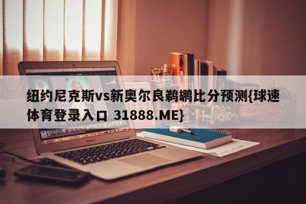 纽约尼克斯vs新奥尔良鹈鹕比分预测{球速体育登录入口 31888.ME}