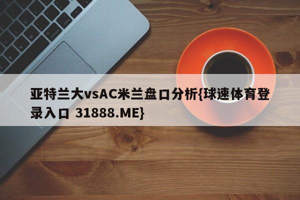 亚特兰大vsAC米兰盘口分析{球速体育登录入口 31888.ME}