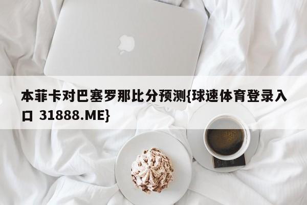 本菲卡对巴塞罗那比分预测{球速体育登录入口 31888.ME}