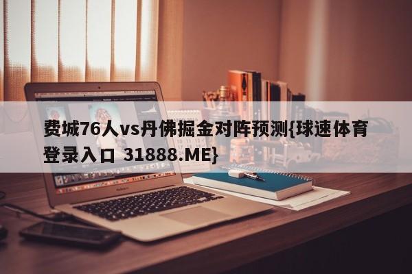 费城76人vs丹佛掘金对阵预测{球速体育登录入口 31888.ME}