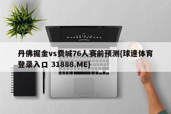 丹佛掘金vs费城76人赛前预测{球速体育登录入口 31888.ME}