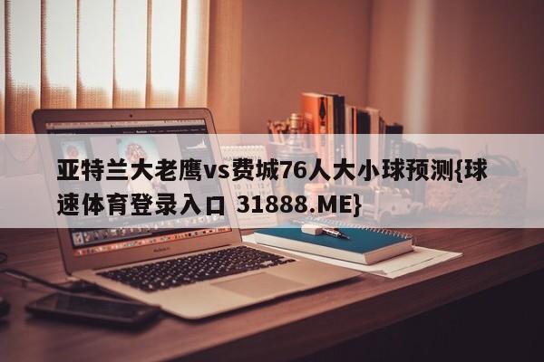 亚特兰大老鹰vs费城76人大小球预测{球速体育登录入口 31888.ME}