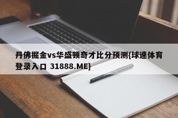 丹佛掘金vs华盛顿奇才比分预测{球速体育登录入口 31888.ME}