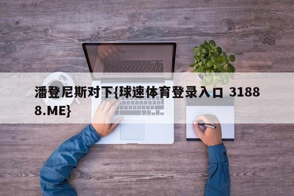 潘登尼斯对下{球速体育登录入口 31888.ME}