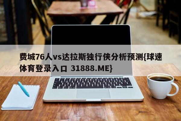 费城76人vs达拉斯独行侠分析预测{球速体育登录入口 31888.ME}